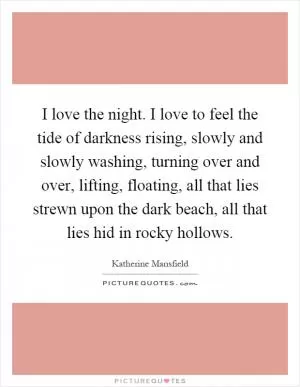 I love the night. I love to feel the tide of darkness rising, slowly and slowly washing, turning over and over, lifting, floating, all that lies strewn upon the dark beach, all that lies hid in rocky hollows Picture Quote #1