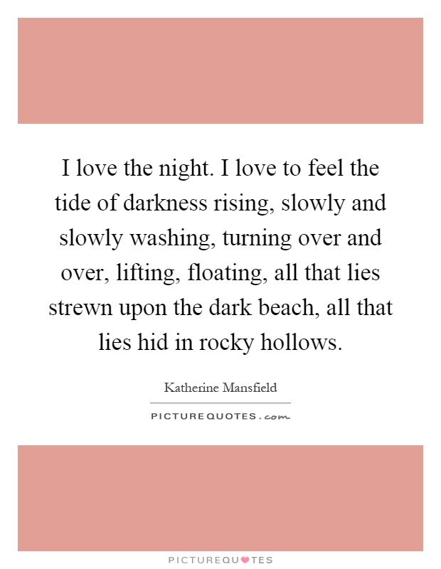 I love the night. I love to feel the tide of darkness rising, slowly and slowly washing, turning over and over, lifting, floating, all that lies strewn upon the dark beach, all that lies hid in rocky hollows Picture Quote #1