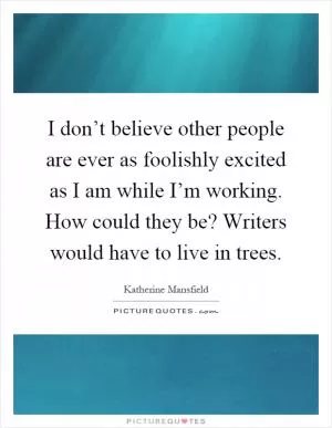 I don’t believe other people are ever as foolishly excited as I am while I’m working. How could they be? Writers would have to live in trees Picture Quote #1