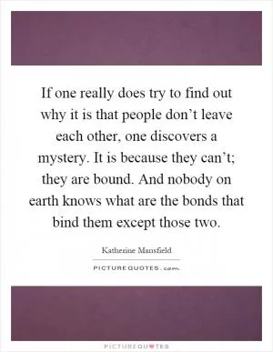 If one really does try to find out why it is that people don’t leave each other, one discovers a mystery. It is because they can’t; they are bound. And nobody on earth knows what are the bonds that bind them except those two Picture Quote #1