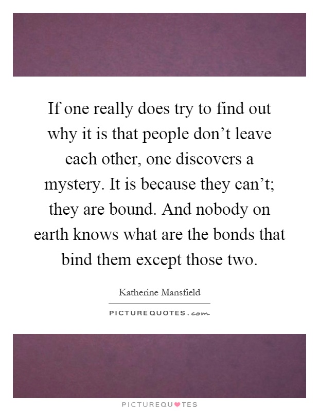 If one really does try to find out why it is that people don't leave each other, one discovers a mystery. It is because they can't; they are bound. And nobody on earth knows what are the bonds that bind them except those two Picture Quote #1