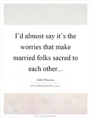 I’d almost say it’s the worries that make married folks sacred to each other Picture Quote #1