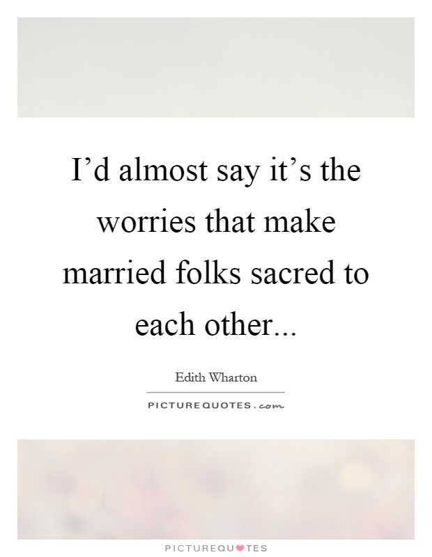 I'd almost say it's the worries that make married folks sacred to each other Picture Quote #1