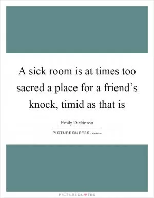 A sick room is at times too sacred a place for a friend’s knock, timid as that is Picture Quote #1