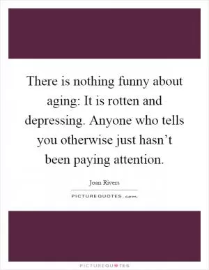 There is nothing funny about aging: It is rotten and depressing. Anyone who tells you otherwise just hasn’t been paying attention Picture Quote #1