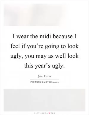 I wear the midi because I feel if you’re going to look ugly, you may as well look this year’s ugly Picture Quote #1