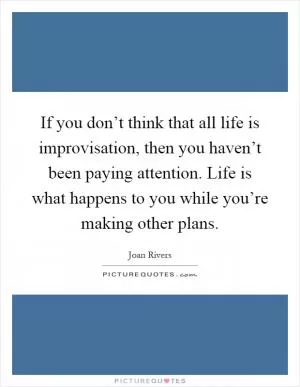 If you don’t think that all life is improvisation, then you haven’t been paying attention. Life is what happens to you while you’re making other plans Picture Quote #1