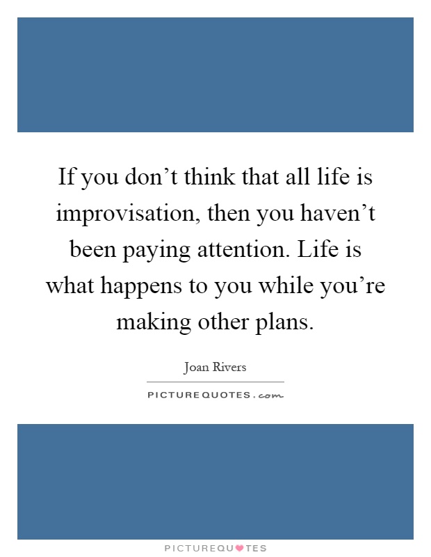 If you don't think that all life is improvisation, then you haven't been paying attention. Life is what happens to you while you're making other plans Picture Quote #1