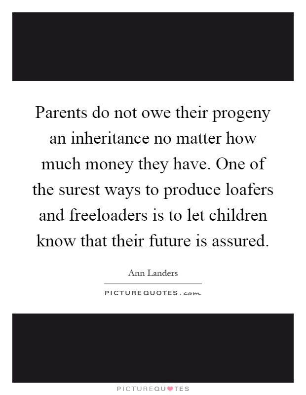 Parents do not owe their progeny an inheritance no matter how much money they have. One of the surest ways to produce loafers and freeloaders is to let children know that their future is assured Picture Quote #1