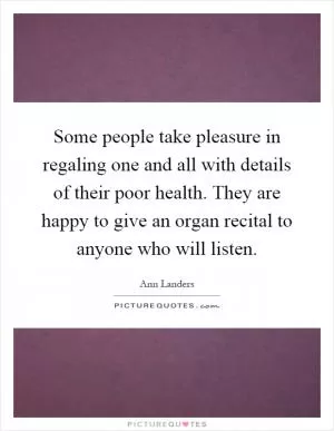 Some people take pleasure in regaling one and all with details of their poor health. They are happy to give an organ recital to anyone who will listen Picture Quote #1