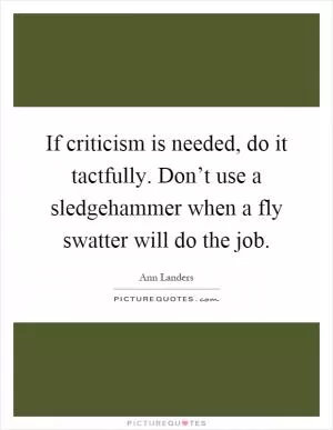 If criticism is needed, do it tactfully. Don’t use a sledgehammer when a fly swatter will do the job Picture Quote #1
