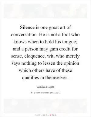 Silence is one great art of conversation. He is not a fool who knows when to hold his tongue; and a person may gain credit for sense, eloquence, wit, who merely says nothing to lessen the opinion which others have of these qualities in themselves Picture Quote #1