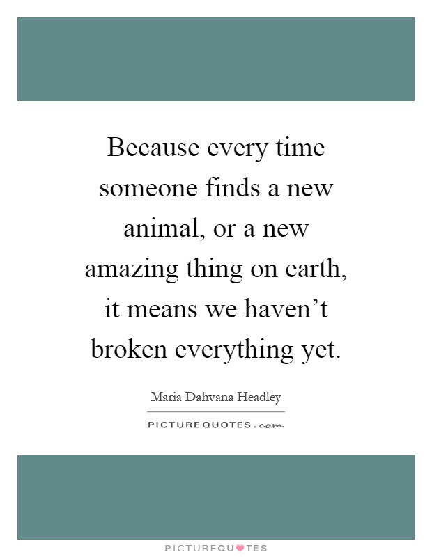 Because every time someone finds a new animal, or a new amazing thing on earth, it means we haven't broken everything yet Picture Quote #1
