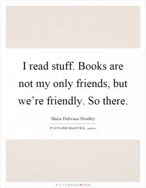 I read stuff. Books are not my only friends, but we’re friendly. So there Picture Quote #1