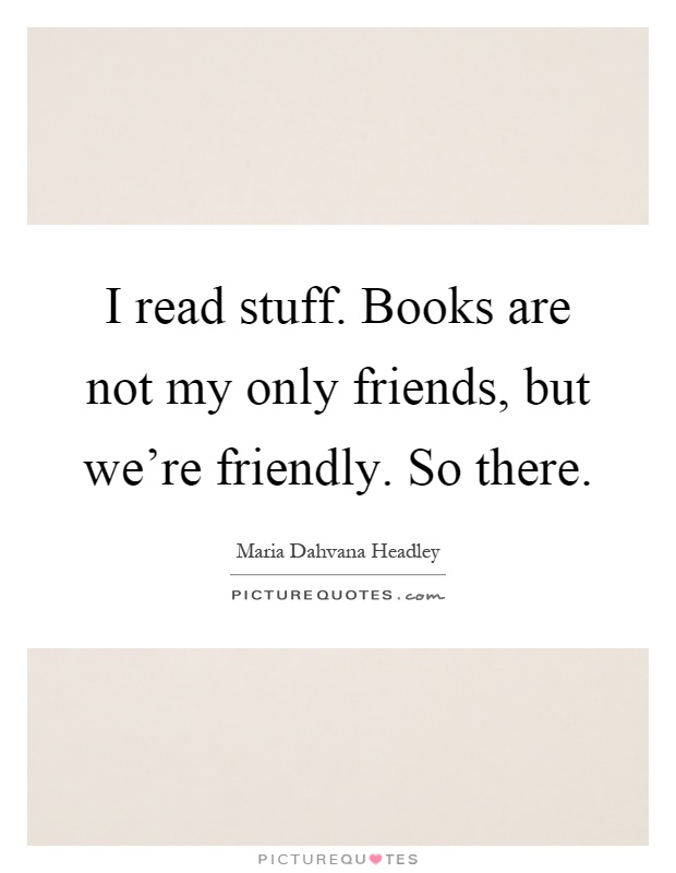 I read stuff. Books are not my only friends, but we're friendly. So there Picture Quote #1