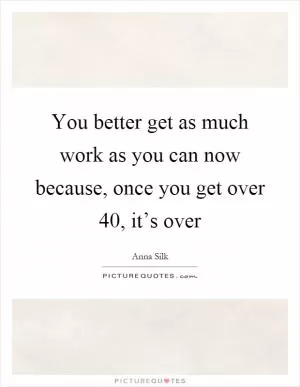 You better get as much work as you can now because, once you get over 40, it’s over Picture Quote #1
