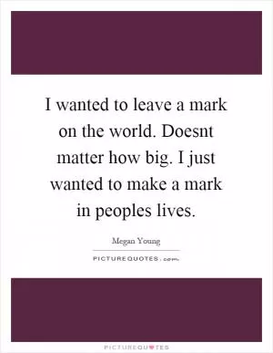 I wanted to leave a mark on the world. Doesnt matter how big. I just wanted to make a mark in peoples lives Picture Quote #1
