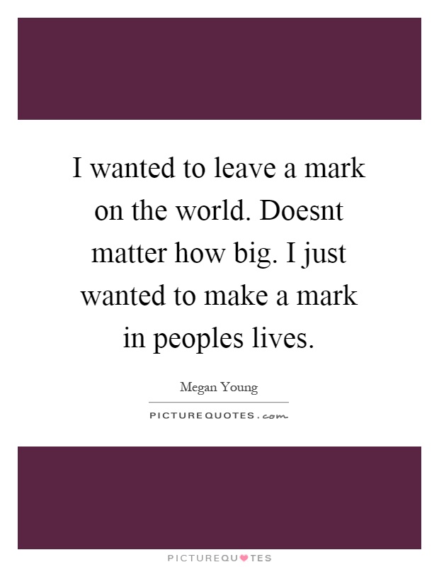 I wanted to leave a mark on the world. Doesnt matter how big. I just wanted to make a mark in peoples lives Picture Quote #1