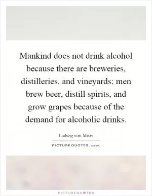 Mankind does not drink alcohol because there are breweries, distilleries, and vineyards; men brew beer, distill spirits, and grow grapes because of the demand for alcoholic drinks Picture Quote #1