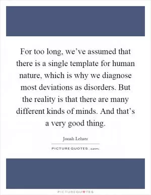 For too long, we’ve assumed that there is a single template for human nature, which is why we diagnose most deviations as disorders. But the reality is that there are many different kinds of minds. And that’s a very good thing Picture Quote #1