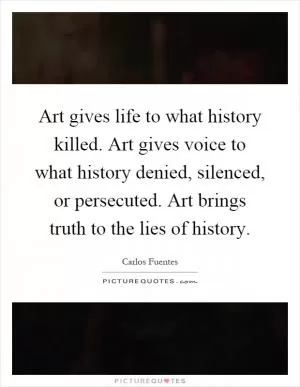 Art gives life to what history killed. Art gives voice to what history denied, silenced, or persecuted. Art brings truth to the lies of history Picture Quote #1