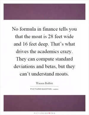 No formula in finance tells you that the moat is 28 feet wide and 16 feet deep. That’s what drives the academics crazy. They can compute standard deviations and betas, but they can’t understand moats Picture Quote #1