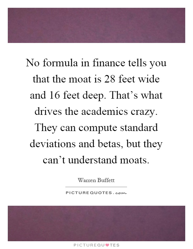 No formula in finance tells you that the moat is 28 feet wide and 16 feet deep. That's what drives the academics crazy. They can compute standard deviations and betas, but they can't understand moats Picture Quote #1
