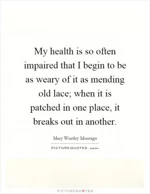 My health is so often impaired that I begin to be as weary of it as mending old lace; when it is patched in one place, it breaks out in another Picture Quote #1