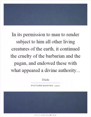 In its permission to man to render subject to him all other living creatures of the earth, it continued the cruelty of the barbarian and the pagan, and endowed these with what appeared a divine authority Picture Quote #1