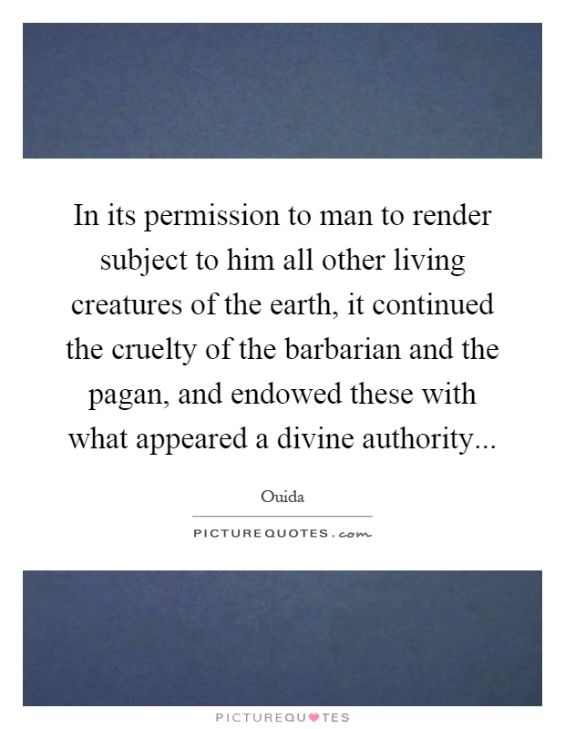 In its permission to man to render subject to him all other living creatures of the earth, it continued the cruelty of the barbarian and the pagan, and endowed these with what appeared a divine authority Picture Quote #1