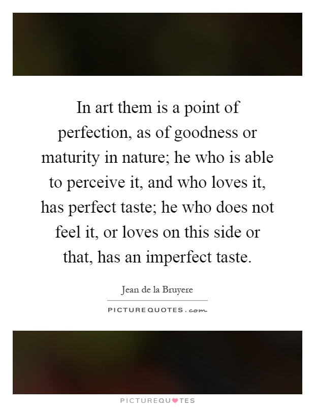 In art them is a point of perfection, as of goodness or maturity in nature; he who is able to perceive it, and who loves it, has perfect taste; he who does not feel it, or loves on this side or that, has an imperfect taste Picture Quote #1