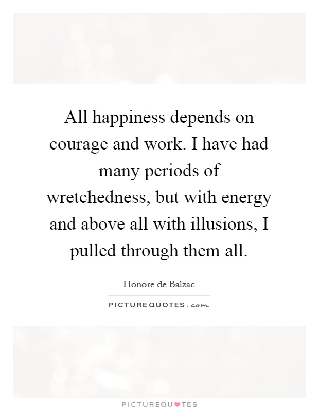 All happiness depends on courage and work. I have had many periods of wretchedness, but with energy and above all with illusions, I pulled through them all Picture Quote #1