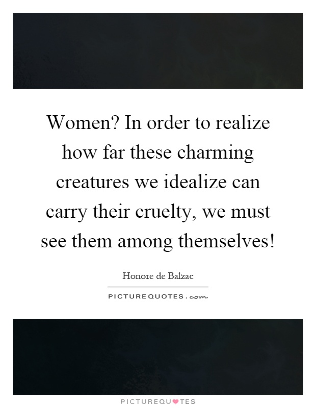 Women? In order to realize how far these charming creatures we idealize can carry their cruelty, we must see them among themselves! Picture Quote #1