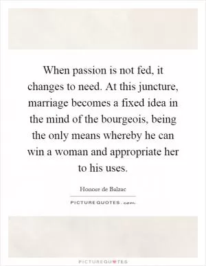 When passion is not fed, it changes to need. At this juncture, marriage becomes a fixed idea in the mind of the bourgeois, being the only means whereby he can win a woman and appropriate her to his uses Picture Quote #1