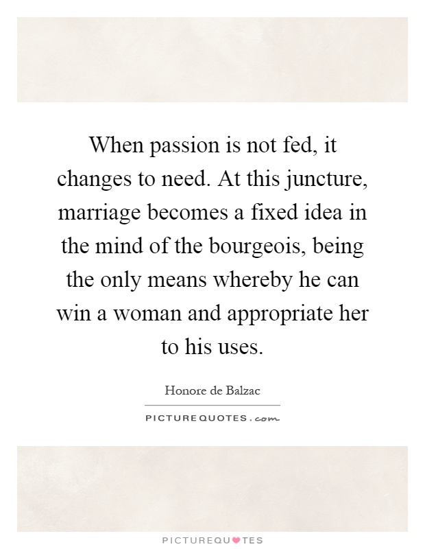 When passion is not fed, it changes to need. At this juncture, marriage becomes a fixed idea in the mind of the bourgeois, being the only means whereby he can win a woman and appropriate her to his uses Picture Quote #1