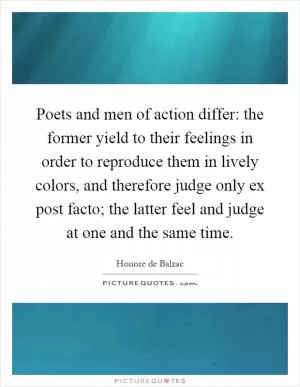 Poets and men of action differ: the former yield to their feelings in order to reproduce them in lively colors, and therefore judge only ex post facto; the latter feel and judge at one and the same time Picture Quote #1