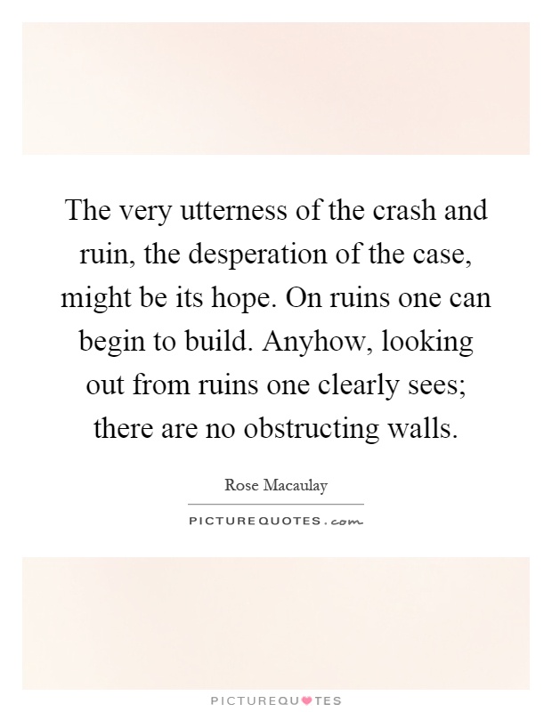 The very utterness of the crash and ruin, the desperation of the case, might be its hope. On ruins one can begin to build. Anyhow, looking out from ruins one clearly sees; there are no obstructing walls Picture Quote #1