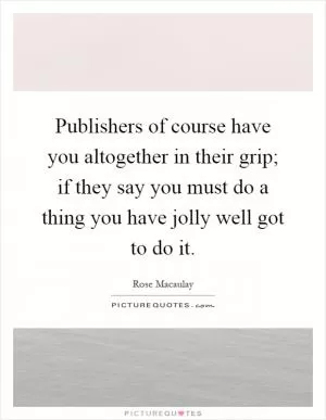 Publishers of course have you altogether in their grip; if they say you must do a thing you have jolly well got to do it Picture Quote #1