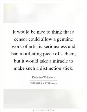It would be nice to think that a censor could allow a genuine work of artistic seriousness and ban a titillating piece of sadism, but it would take a miracle to make such a distinction stick Picture Quote #1