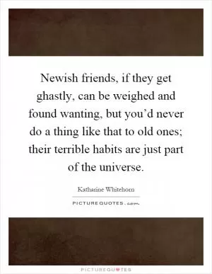 Newish friends, if they get ghastly, can be weighed and found wanting, but you’d never do a thing like that to old ones; their terrible habits are just part of the universe Picture Quote #1