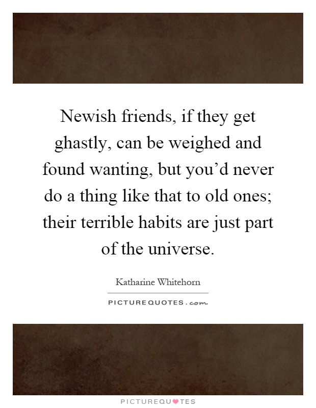 Newish friends, if they get ghastly, can be weighed and found wanting, but you'd never do a thing like that to old ones; their terrible habits are just part of the universe Picture Quote #1