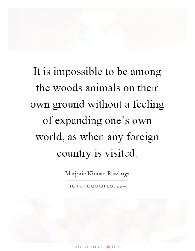 It is impossible to be among the woods animals on their own ground without a feeling of expanding one's own world, as when any foreign country is visited Picture Quote #1