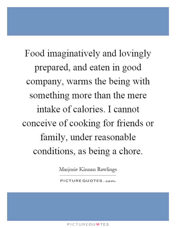Food imaginatively and lovingly prepared, and eaten in good company, warms the being with something more than the mere intake of calories. I cannot conceive of cooking for friends or family, under reasonable conditions, as being a chore Picture Quote #1