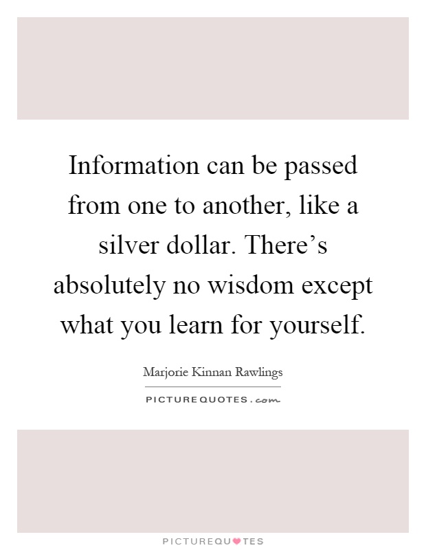 Information can be passed from one to another, like a silver dollar. There's absolutely no wisdom except what you learn for yourself Picture Quote #1