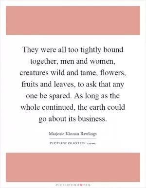 They were all too tightly bound together, men and women, creatures wild and tame, flowers, fruits and leaves, to ask that any one be spared. As long as the whole continued, the earth could go about its business Picture Quote #1