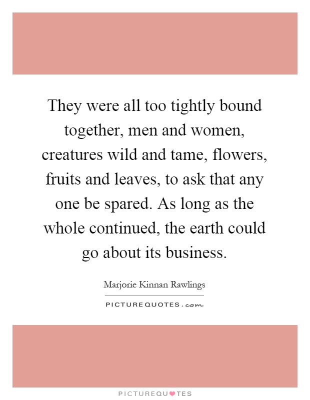 They were all too tightly bound together, men and women, creatures wild and tame, flowers, fruits and leaves, to ask that any one be spared. As long as the whole continued, the earth could go about its business Picture Quote #1