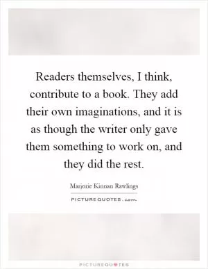 Readers themselves, I think, contribute to a book. They add their own imaginations, and it is as though the writer only gave them something to work on, and they did the rest Picture Quote #1