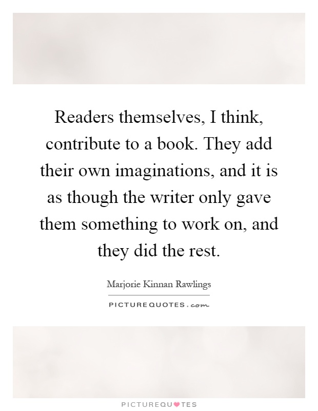 Readers themselves, I think, contribute to a book. They add their own imaginations, and it is as though the writer only gave them something to work on, and they did the rest Picture Quote #1