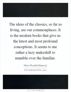 The ideas of the classics, so far as living, are our commonplaces. It is the modern books that give us the latest and most profound conceptions. It seems to me rather a lazy makeshift to mumble over the familiar Picture Quote #1