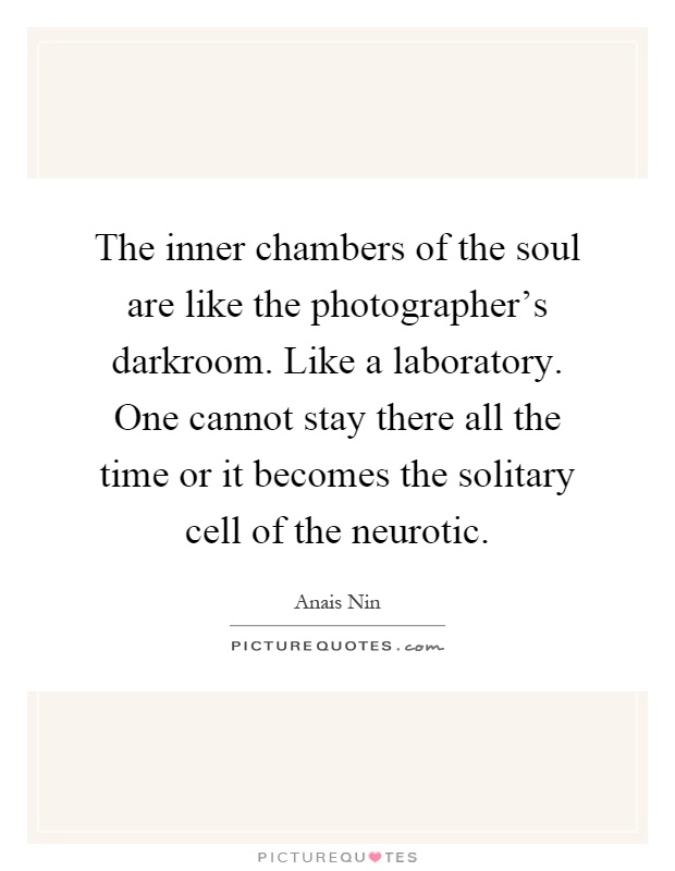 The inner chambers of the soul are like the photographer's darkroom. Like a laboratory. One cannot stay there all the time or it becomes the solitary cell of the neurotic Picture Quote #1